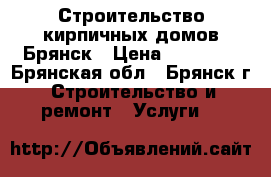 Строительство кирпичных домов.Брянск › Цена ­ 18 200 - Брянская обл., Брянск г. Строительство и ремонт » Услуги   